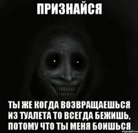 признайся ты же когда возвращаешься из туалета то всегда бежишь, потому что ты меня боишься