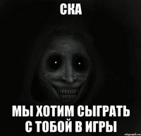 ска мы хотим сыграть с тобой в игры