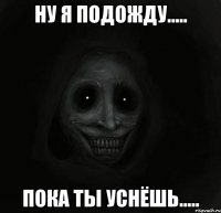 ну я подожду..... пока ты уснёшь.....