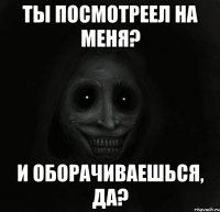 ты посмотреел на меня? и оборачиваешься, да?