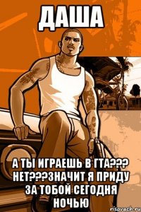 даша а ты играешь в гта??? нет???значит я приду за тобой сегодня ночью