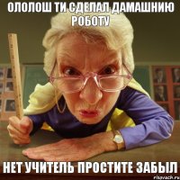 Нет Учитель Простите Забыл Ололош Ти Сделал Дамашнию Роботу