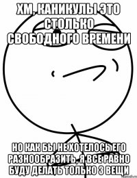 хм, каникулы это столько свободного времени но как бы не хотелось его разнообразить, я все равно буду делать только 3 вещи