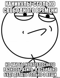 каникулы-столько свободного времени но как бы не хотелось его разнообразить, я все равно буду делать только 3 вещи