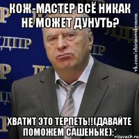 кож-мастер всё никак не может дунуть? хватит это терпеть!!(давайте поможем сашеньке):*