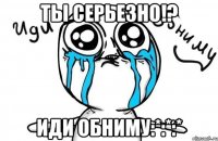 ты серьезно!? иди обниму:*:*:*