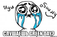  слушаешь green day?