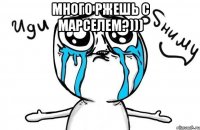 много ржешь с марселем?))) 