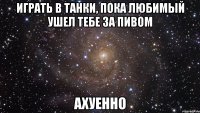 играть в танки, пока любимый ушел тебе за пивом ахуенно