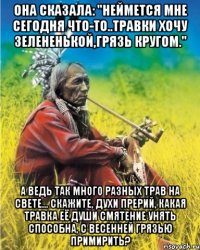 она сказала: "неймется мне сегодня что-то..травки хочу зелененькой,грязь кругом." а ведь так много разных трав на свете... скажите, духи прерий, какая травка её души смятение унять способна, с весенней грязью примирить?