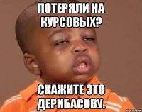 потеряли на курсовых? скажите это дерибасову.