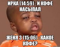 ирка (14:59) : и кофе насыпал женя 3 (15:06) : какое кофе?