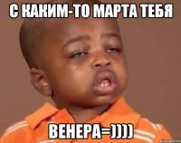 с каким-то марта тебя венера=))))