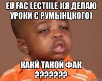 eu fac lectiile )(я делаю уроки с румынцкого) какй такой фак ???