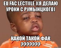 eu fac lectiile )(я делаю уроки с румынцкого) какой такой фак ???