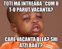 t0ti ma intreaba "cum o t-o parut vacanta? care vacanta blea? shi atzi baut?