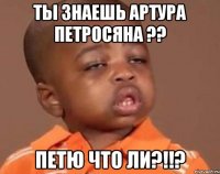 ты знаешь артура петросяна ?? петю что ли?!!?