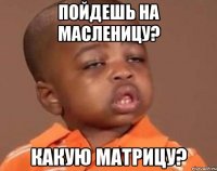 пойдешь на масленицу? какую матрицу?