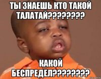 ты знаешь кто такой талатай??? какой беспредел???