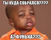 ты куда собрался??? а?фунька???