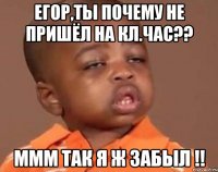 егор,ты почему не пришёл на кл.час?? ммм так я ж забыл !!