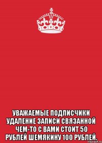  уважаемые подписчики удаление записи связанной чем-то с вами стоит 50 рублей шемякину 100 рублей.