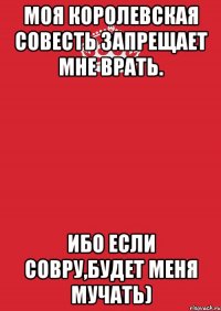 моя королевская совесть запрещает мне врать. ибо если совру,будет меня мучать)