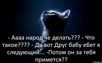 - Аааа народ че делать??? - Что такое??? - Да вот Друг бабу ебет я следующий... -Потом он за тебя примется??