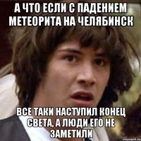 а что если с падением метеорита на челябинск все таки наступил конец света, а люди его не заметили