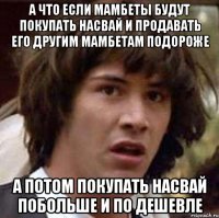 а что если мамбеты будут покупать насвай и продавать его другим мамбетам подороже а потом покупать насвай побольше и по дешевле