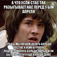 а что если стас так разыгывает нас перед 1-ым апреля что бы мы начали делать больше постов, к нему в группу подписывалось больше народу и он бы греб с этого еще больше денег