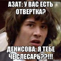 азат: у вас есть отвертка? денисова: я тебе че слесарь??!!!