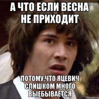 а что если весна не приходит потому,что яцевич слишком много выебывается