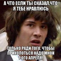 а что если ты сказал,что я тебе нравлюсь только ради того, чтобы приколоться надо мной 1-ого апреля!