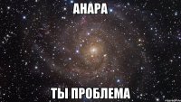 aнара ты проблема