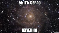 быть серго ахуенно