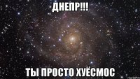 днепр!!! ты просто хуёсмос