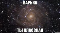 варька ты классная