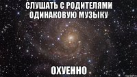 слушать с родителями одинаковую музыку охуенно