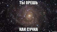 ты орешь как сучка