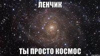 ленчик ты просто космос