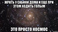 жрать у сабини дома и еще при этом ходить голым это просто космос