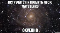 встречатся и любить лесю матвеенко охуенно