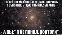 вот вы все мужики такие, вам говоришь, объясняешь , душу выкладываешь а вы:" я не понял, повтори"