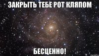 закрыть тебе рот кляпом бесценно!