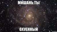 мишань,ты охуенный