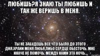 любишь?я знаю ты любишь и так же веришь в меня. ты не забудешь все что было до этого дня.храни меня любя,либо сердце обесточь. мне иначе не помочь, между нами эта ночь..