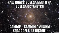 наш класс всегда был и на всегда останется самым - самым лучшим классом в 53 школе!