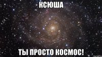 ксюша ты просто космос!