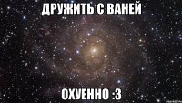 дружить с ваней охуенно :3